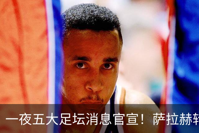 一夜五大足坛消息官宣！萨拉赫转会离队，穆帅接班人正式履职，曼城续约天赋球员，马竞作出回应